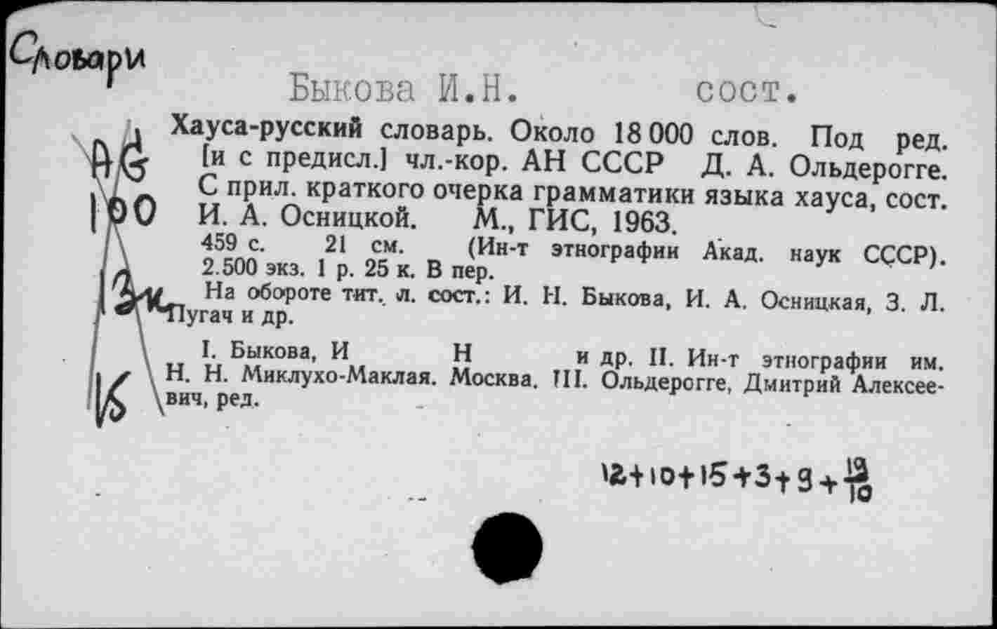 ﻿^Довари
Быкова И.Н.
сост.
. Хауса-русский словарь. Около 18 000 слов. Под ред.
3	[и с предисл.] чл.-кор. АН СССР Д. А. Ольдерогге.
С прил. краткого очерка грамматики языка хауса сост V И. А. Осницкой. М., ГИС, 1963.
о5спп’ ,21 «=“• Т, <Ин’т этногРаФии Акад, наук СССР). .	2.500 экз. 1 р. 25 к. В пер.	'
уи	На обороте тит., л. сост.: И.	Н.	Быкова, И. А.	Осницкая 3 Л
4	"Пугач и др.	‘ '
и	ы ®Л'кова’ И Н	и	др. II. Ин-т	этнографии им.
.	Н. Миклухо-Маклая. Москва.	Ш.	Ольдерогге, Дмитрий Алексее-
